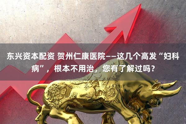 东兴资本配资 贺州仁康医院——这几个高发“妇科病”，根本不用治，您有了解过吗？