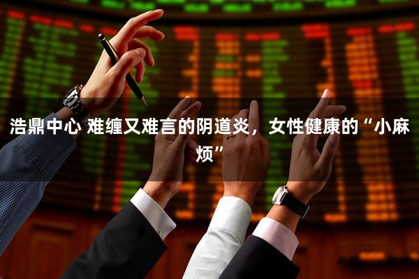 浩鼎中心 难缠又难言的阴道炎，女性健康的“小麻烦”