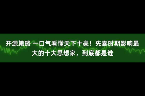 开源策略 一口气看懂天下十豪！先秦时期影响最大的十大思想家，到底都是谁