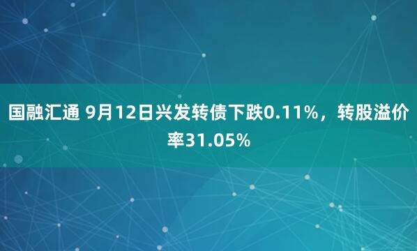 国融汇通 9月12日兴发转债下跌0.11%，转股溢价率31.05%