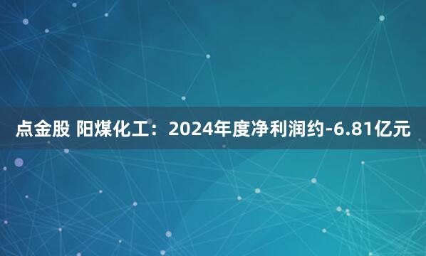 点金股 阳煤化工：2024年度净利润约-6.81亿元