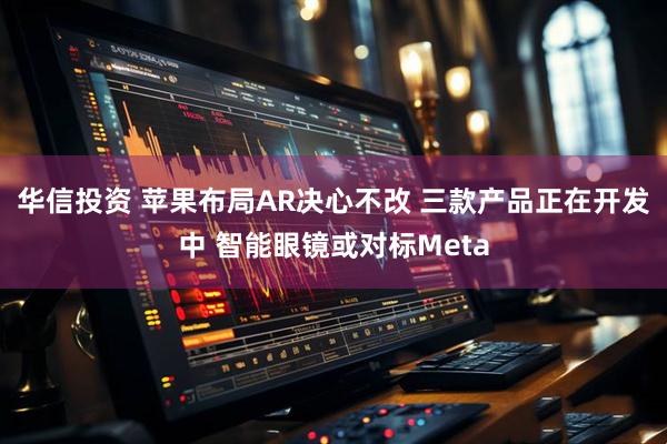 华信投资 苹果布局AR决心不改 三款产品正在开发中 智能眼镜或对标Meta
