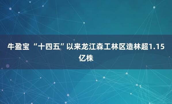 牛盈宝 “十四五”以来龙江森工林区造林超1.15亿株