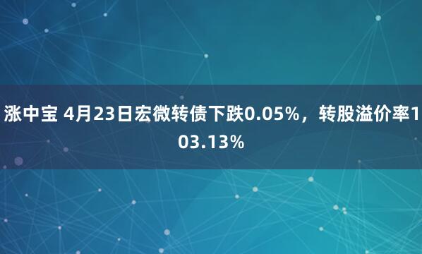 涨中宝 4月23日宏微转债下跌0.05%，转股溢价率103.13%