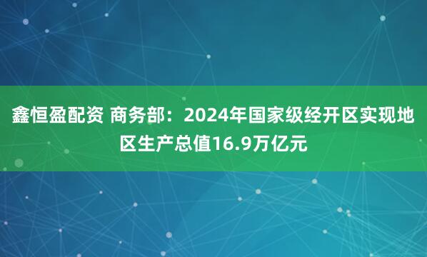 鑫恒盈配资 商务部:2024年国家级经开区实现地区生产总值16.9万亿元