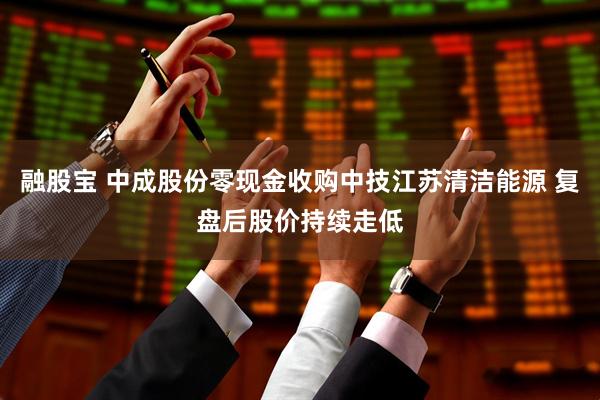 融股宝 中成股份零现金收购中技江苏清洁能源 复盘后股价持续走低