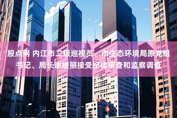 股点网 内江市二级巡视员、市生态环境局原党组书记、局长谢媛丽接受纪律审查和监察调查
