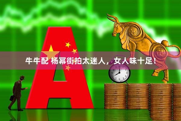 牛牛配 杨幂街拍太迷人,女人味十足!