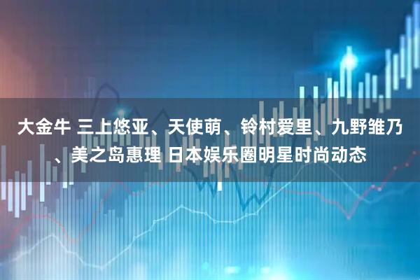大金牛 三上悠亚、天使萌、铃村爱里、九野雏乃、美之岛惠理 日本娱乐圈明星时尚动态