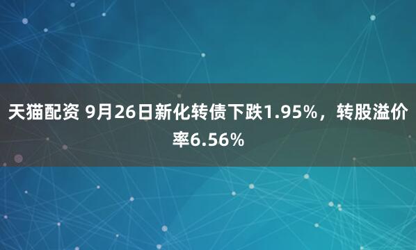 天猫配资 9月26日新化转债下跌1.95%,转股溢价率6.56%