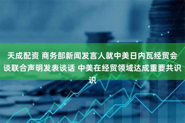 天成配资 商务部新闻发言人就中美日内瓦经贸会谈联合声明发表谈话 中美在经贸领域达成重要共识