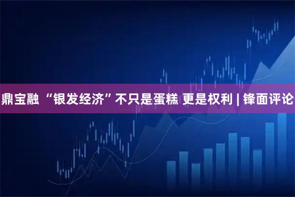 鼎宝融 “银发经济”不只是蛋糕 更是权利 | 锋面评论