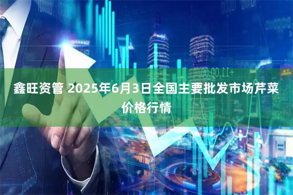 鑫旺资管 2025年6月3日全国主要批发市场芹菜价格行情