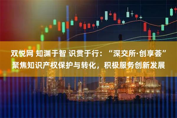 双悦网 知渊于智 识贯于行:“深交所·创享荟”聚焦知识产权保护与转化,积极服务创新发展