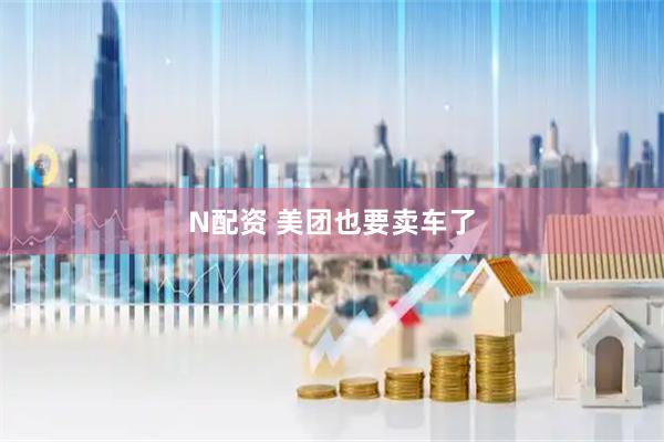 N配资 美团也要卖车了
