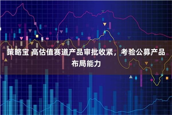 策略宝 高估值赛道产品审批收紧，考验公募产品布局能力