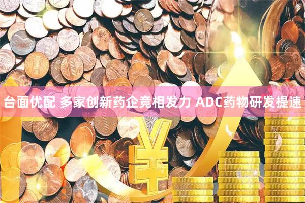 台面优配 多家创新药企竞相发力 ADC药物研发提速
