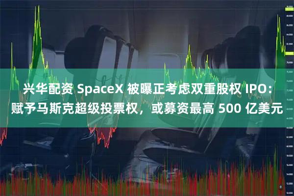 兴华配资 SpaceX 被曝正考虑双重股权 IPO：赋予马斯克超级投票权，或募资最高 500 亿美元