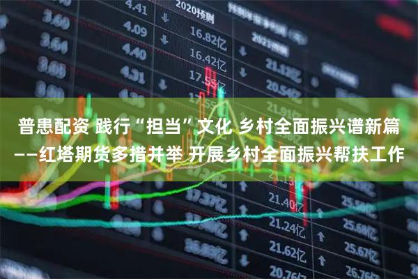 普患配资 践行“担当”文化 乡村全面振兴谱新篇——红塔期货多措并举 开展乡村全面振兴帮扶工作