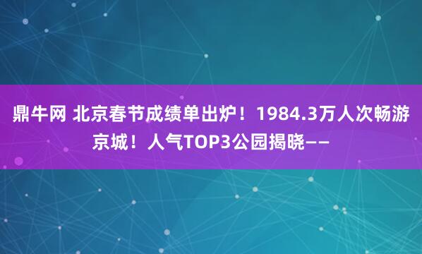 鼎牛网 北京春节成绩单出炉！1984.3万人次畅游京城！人气TOP3公园揭晓——