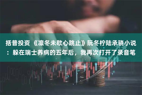 括普投资 《凛冬未歇心跳止》阮冬柠陆承骁小说：躲在瑞士养病的五年后，我再次打开了录音笔