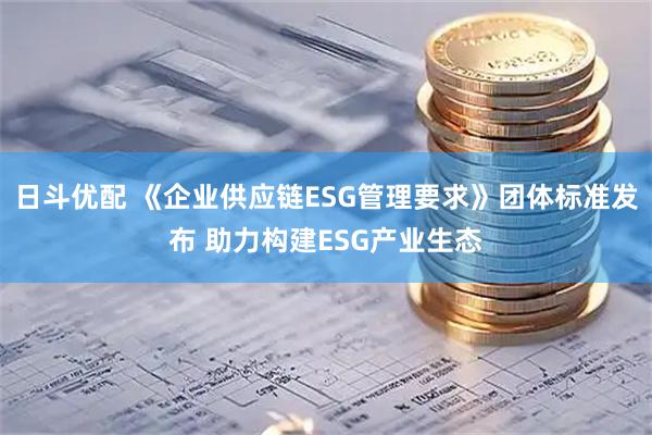 日斗优配 《企业供应链ESG管理要求》团体标准发布 助力构建ESG产业生态