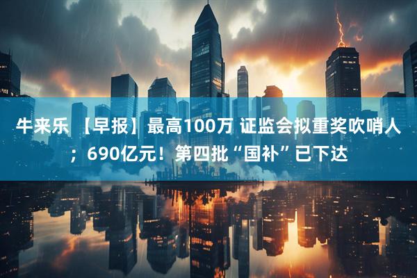 牛来乐 【早报】最高100万 证监会拟重奖吹哨人；690亿元！第四批“国补”已下达
