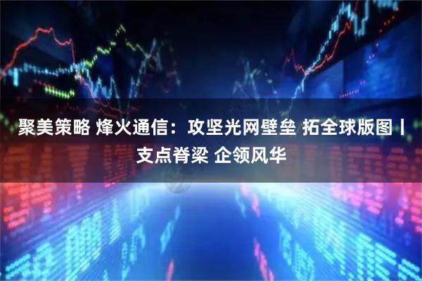 聚美策略 烽火通信：攻坚光网壁垒 拓全球版图丨支点脊梁 企领风华