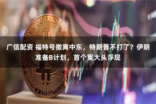 广信配资 福特号撤离中东，特朗普不打了？伊朗准备B计划，首个冤大头浮现