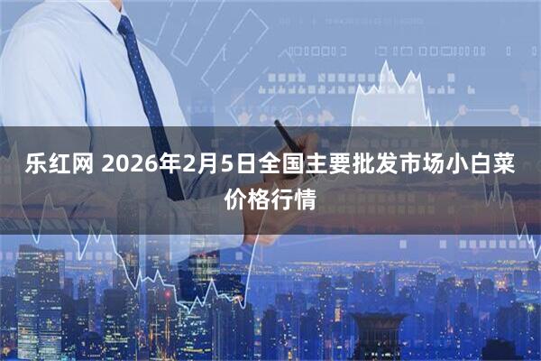 乐红网 2026年2月5日全国主要批发市场小白菜价格行情
