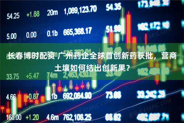 长春博时配资 广州药企全球首创新药获批，营商土壤如何结出创新果？