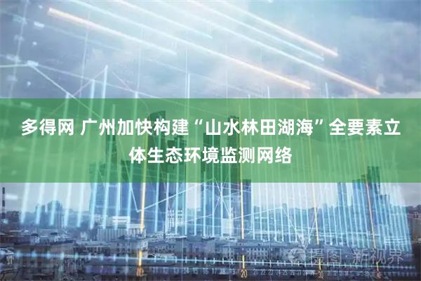 多得网 广州加快构建“山水林田湖海”全要素立体生态环境监测网络